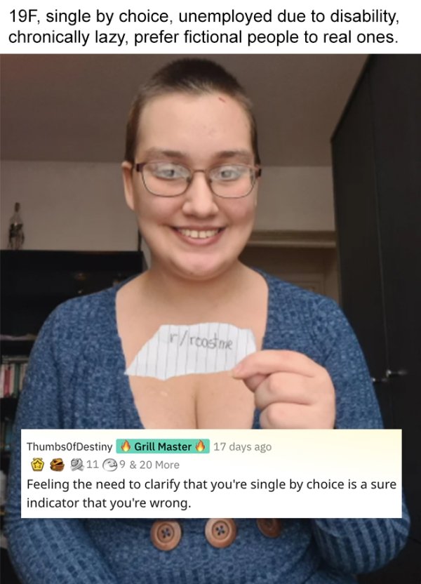 savage roasts - glasses - 19F, single by choice, unemployed due to disability, chronically lazy, prefer fictional people to real ones. rreastme ThumbsOfDestiny Grill Master 17 days ago 119 & 20 More Feeling the need to clarify that you're single by choice
