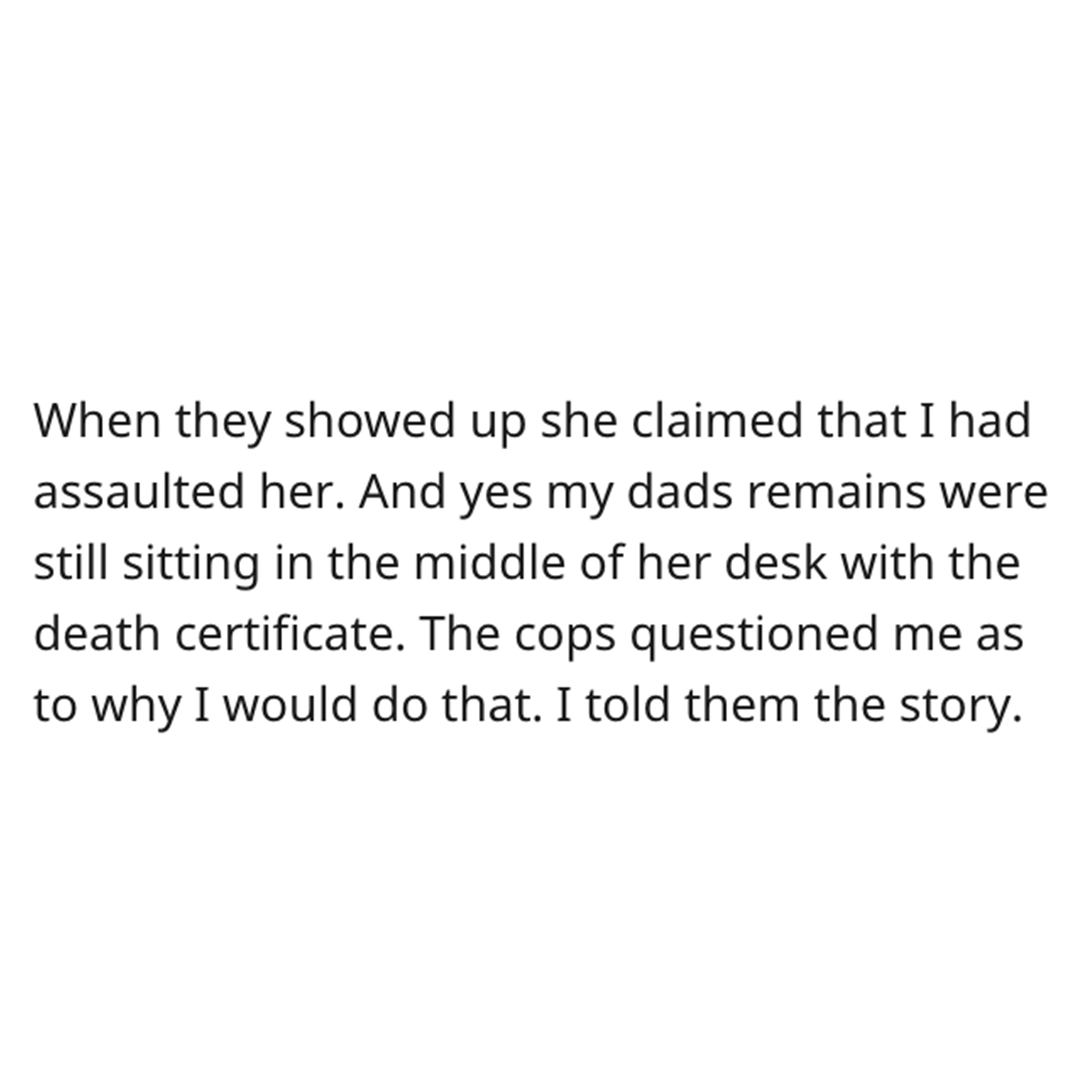 Dead Dad revenge story - pieces sum 41 - When they showed up she claimed that I had assaulted her. And yes my dads remains were still sitting in the middle of her desk with the death certificate. The cops questioned me as to why I would do that. I told th