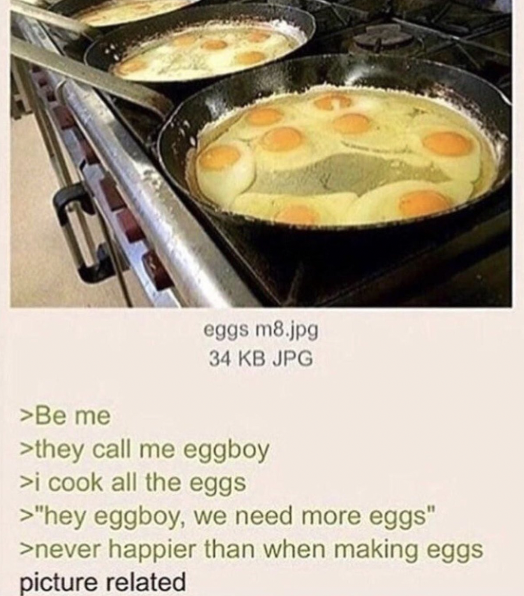dudes posting wins - they call me egg boy - eggs m8.jpg 34 Kb Jpg >Be me >they call me eggboy >i cook all the eggs >"hey eggboy, we need more eggs" >never happier than when making eggs picture related