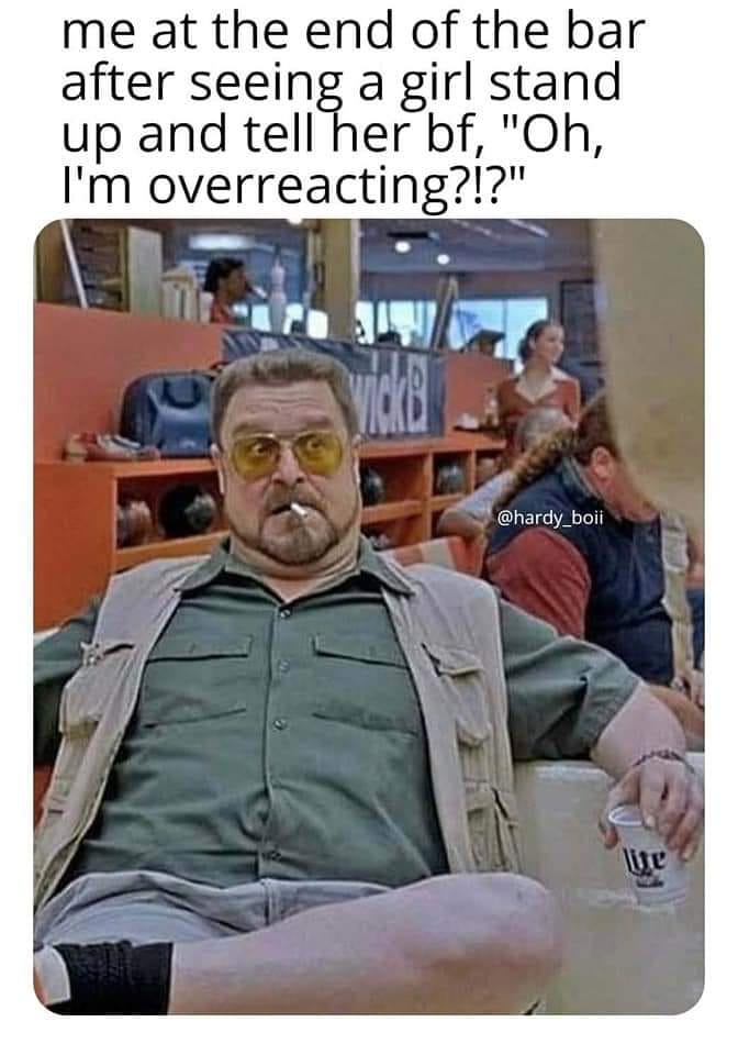 awesome randoms and funny memes - big lebowski john - me at the end of the bar after seeing a girl stand up and tell her bf, "Oh, I'm overreacting?!?" wide Bi