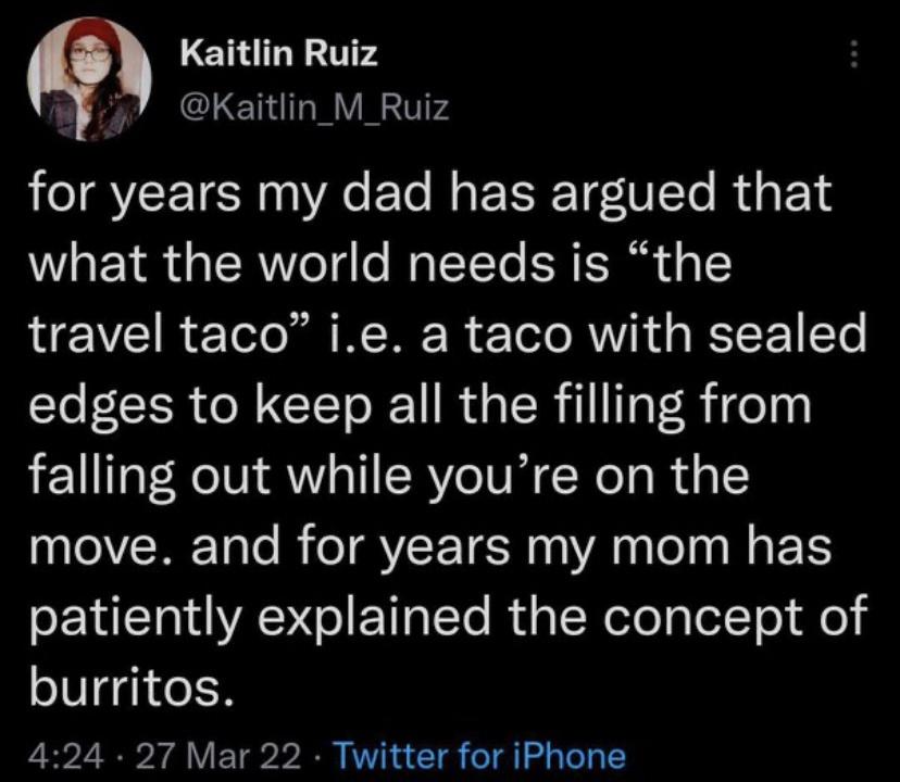 awesome randoms and funny memes - lyrics - Kaitlin Ruiz for years my dad has argued that what the world needs is the travel taco" i.e. a taco with sealed edges to keep all the filling from falling out while you're on the move. and for years my mom has pat