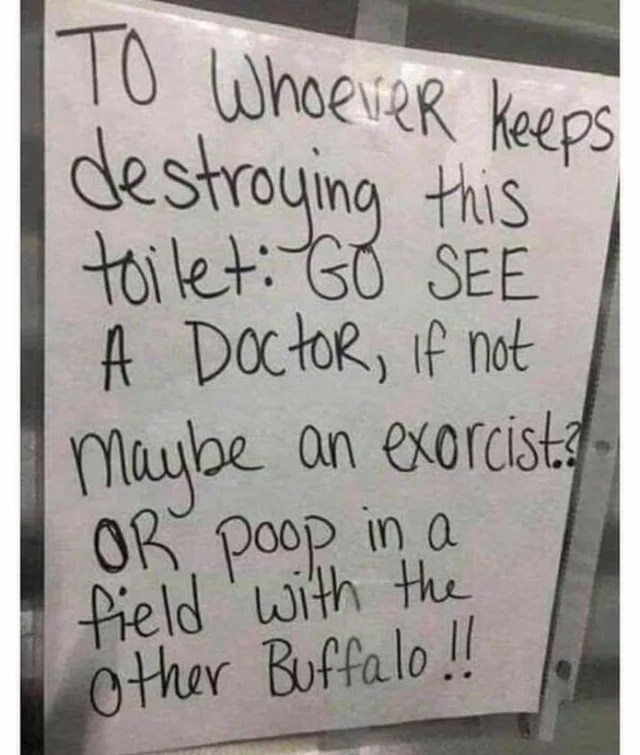 unlucky - singled out - funny bathroom sign meme - To Whoever keeps A Maybe on exorcist destroying this toilet Go See A Doctor, if not an ? Or poop in a field with the other Buffalo !!