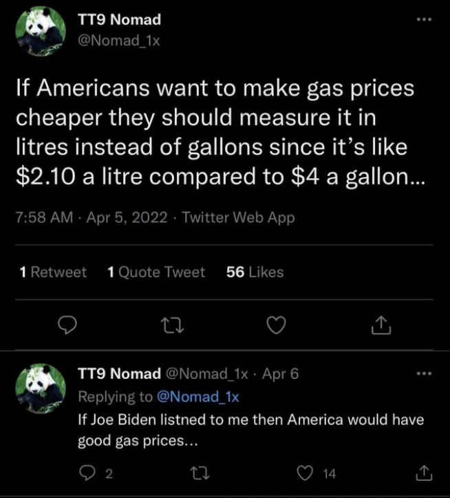 People who didn't get the joke - Nomad If Americans want to make gas prices cheaper they should measure it in litres instead of gallons since it's $2.10 a litre compared to $4 a gallon... . .