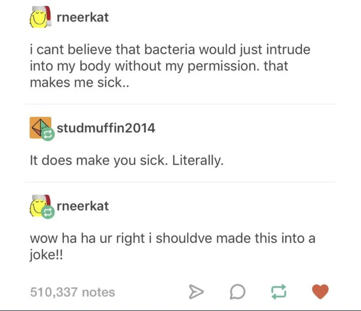 People who didn't get the joke - i cant believe that bacteria would just intrude into my body without my permission, that makes me sick.. 2014 It does make you sick. Literally. wow ha ha ur right i shouldve made this into a joke!! 510,337 notes