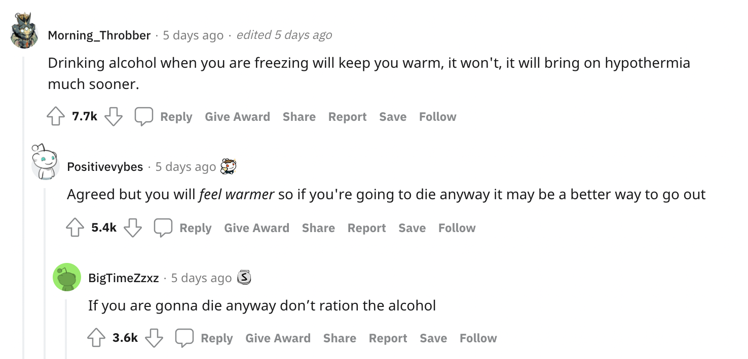 Survival Myths - Drinking alcohol when you are freezing will keep you warm, it won't, it will bring on hypothermia much sooner. Agreed but you will feel warmer so if you'