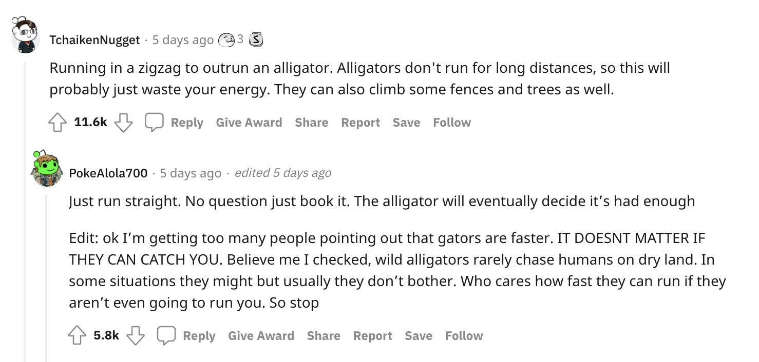 Survival Myths - Running in a zigzag to outrun an alligator. Alligators don't run for long distances, so this will probably just waste your energy. They can also climb some fences and trees as well. Give Award Report Save