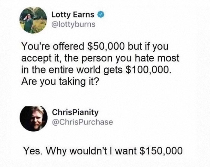 funny comments - document - Lotty Earns You're offered $50,000 but if you accept it, the person you hate most in the entire world gets $100,000. Are you taking it? ChrisPianity Yes. Why wouldn't I want $150,000