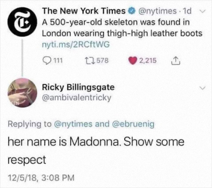 funny comments - her name is madonna show some respect - T The New York Times . 1d v A 500yearold skeleton was found in London wearing thighhigh leather boots nyti.ms2RCfWG 111 12578 2,215 Ricky Billingsgate En and her name is Madonna. Show some respect 1
