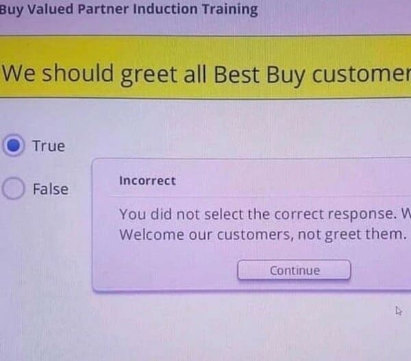 people who failed successfully - best buy we greet our customers - Buy Valued Partner Induction Training We should greet all Best Buy customer True Incorrect False You did not select the correct response. W Welcome our customers, not greet them. Continue
