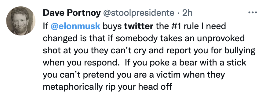 Elon Musk Twitter Memes - angle - Dave Portnoy 2h If buys twitter the rule I need changed is that if somebody takes an unprovoked shot at you they can't cry and report you for bullying when you respond. If you poke a bear with a stick you can't pretend yo