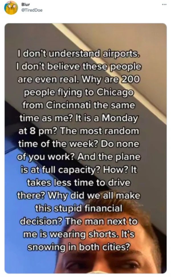 funny tweets - photo caption - . Blur I don't understand airports. I don't believe these people are even real. Why are 200 people flying to Chicago from Cincinnati the same time as me? It is a Monday at 8 pm? The most random time of the week? Do none of y