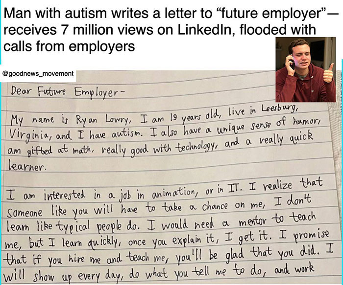 wholesome pics - handwriting - Man with autism writes a letter to "future employer" receives 7 million views on LinkedIn, flooded with calls from employers Dear Future Employer My name is Ryan Lowry, I am 19 years old, live in Leesburg, Virginia, and I ha