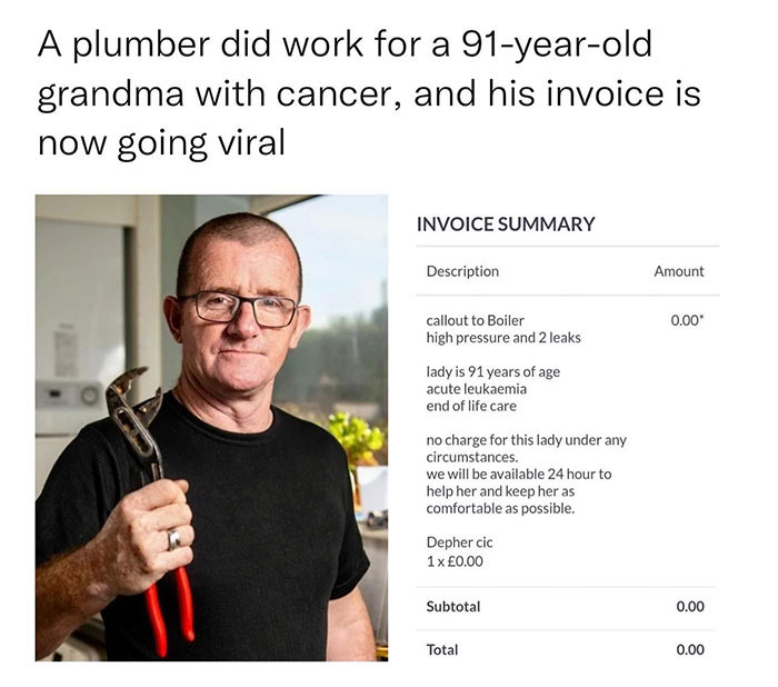 wholesome pics - Invoice - A plumber did work for a 91yearold grandma with cancer, and his invoice is now going viral Invoice Summary Description Amount callout to Boiler 0.00 high pressure and 2 leaks lady is 91 years of age acute leukaemia end of life c