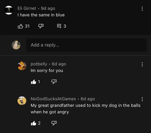 Insane YouTube Comments - screenshot - Eli Girnet 9d ago I have the same in blue 31 3 Add a ... potbelly 6d ago Im sorry for you 1 NoGodSucksAt Games 6d ago My great grandfather used to kick my dog in the balls when he got angry 2