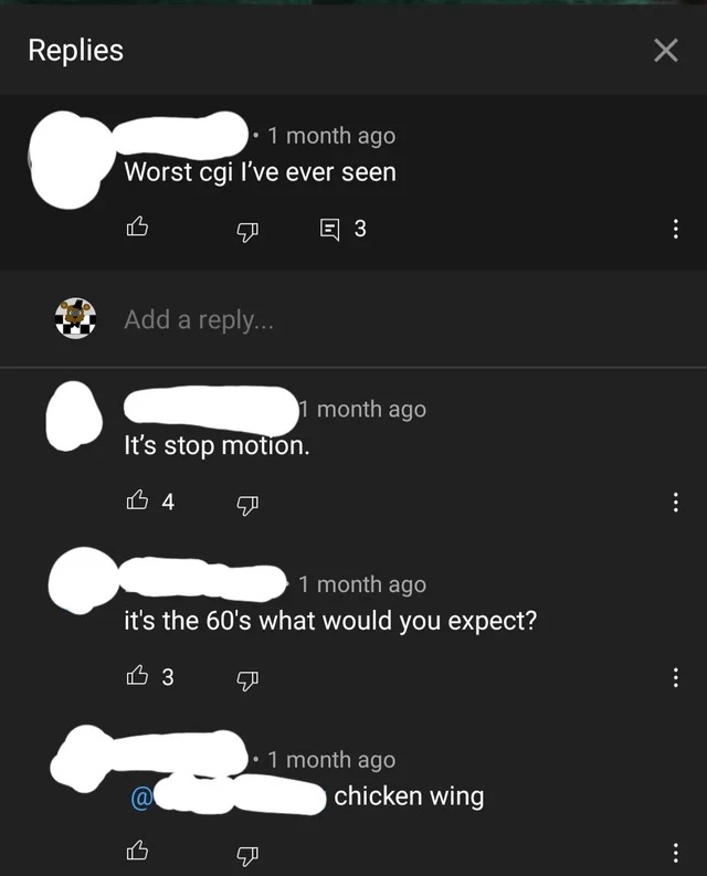 Insane YouTube Comments - screenshot - Replies 1 month ago Worst cgi I've ever seen E3 Add a ... 1 month ago It's stop motion. B4 1 month ago it's the 60's what would you expect? 3 1 month ago chicken wing @ B