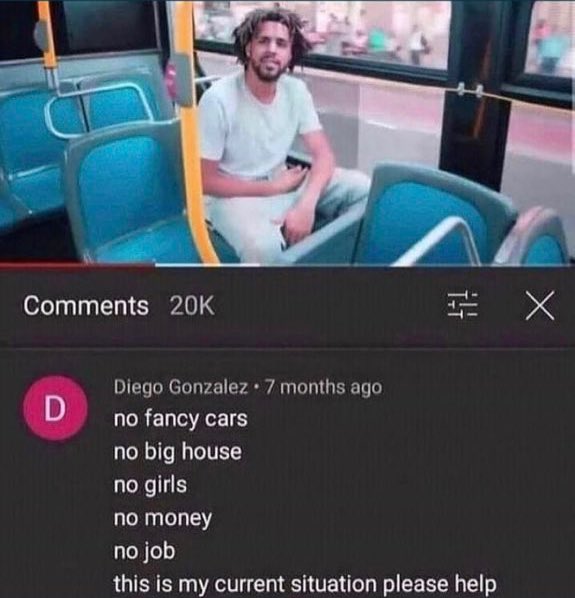Insane YouTube Comments - funniest comments ever - 20K D Diego Gonzalez 7 months ago no fancy cars no big house no girls no money no job this is my current situation please help X