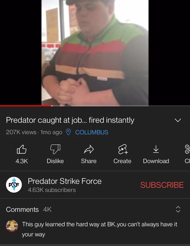 Insane YouTube Comments - screenshot - Predator caught at job... fired instantly views 1mo ago Columbus Dis Predator Strike Force Subscribe subscribers This guy learned the hard way at Bk..you can't always have it your way P&F 4K Create Download ar Ci