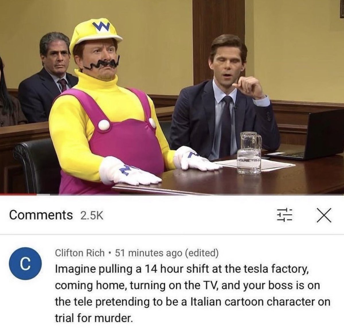 Insane YouTube Comments - elon musk as wario - X Clifton Rich 51 minutes ago edited Imagine pulling a 14 hour shift at the tesla factory, coming home, turning on the Tv, and your boss is on the tele pretending to be a Italian cartoon character on trial fo