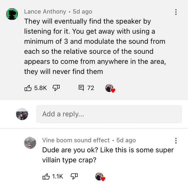 Insane YouTube Comments - angle - Lance Anthony . 5d ago They will eventually find the speaker by listening for it. You get away with using a minimum of 3 and modulate the sound from each so the relative source of the sound appears to come from anywhere i