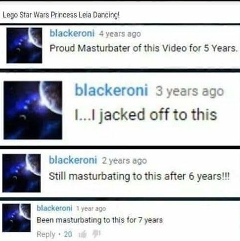 Insane YouTube Comments - web page - Lego Star Wars Princess Leia Dancing! blackeroni 4 years ago Proud Masturbater of this Video for 5 Years. blackeroni 3 years ago I...I jacked off to this blackeroni 2 years ago Still masturbating to this after 6 years!