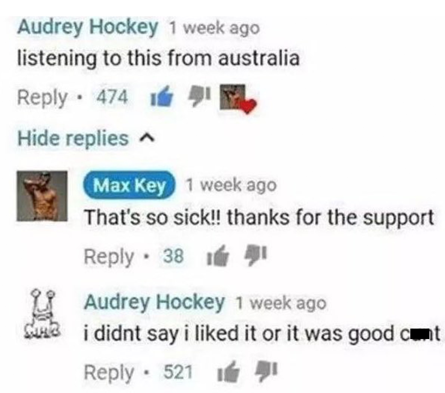 Insane YouTube Comments - diagram - Audrey Hockey 1 week ago listening to this from australia 474 1 1 Hide replies Max Key 1 week ago That's so sick!! thanks for the support 38 1 Audrey Hockey 1 week ago i didnt say i d it or it was good cont 521 Hi G Su