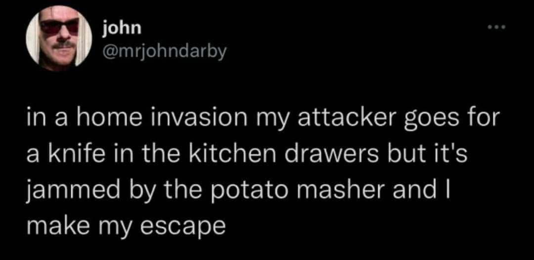 funny memes and random pics - leaving a watermelon on someone's doorstep - john in a home invasion my attacker goes for a knife in the kitchen drawers but it's jammed by the potato masher and I make my escape