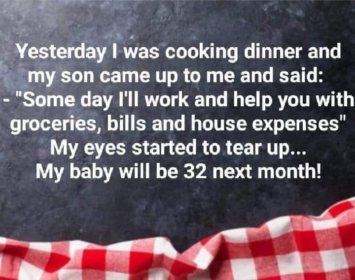 funny memes and random pics - sign - Yesterday I was cooking dinner and my son came up to me and said "Some day I'll work and help you with groceries, bills and house expenses" My eyes started to tear up... My baby will be 32 next month!