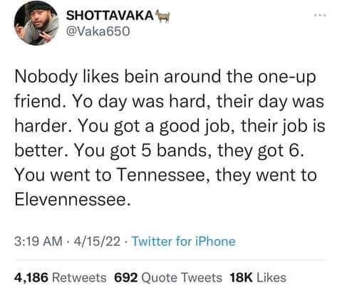 funny memes and random pics - document - Shottavaka Nobody bein around the oneup friend. Yo day was hard, their day was harder. You got a good job, their job is better. You got 5 bands, they got 6. You went to Tennessee, they went to Elevennessee. 41522 T