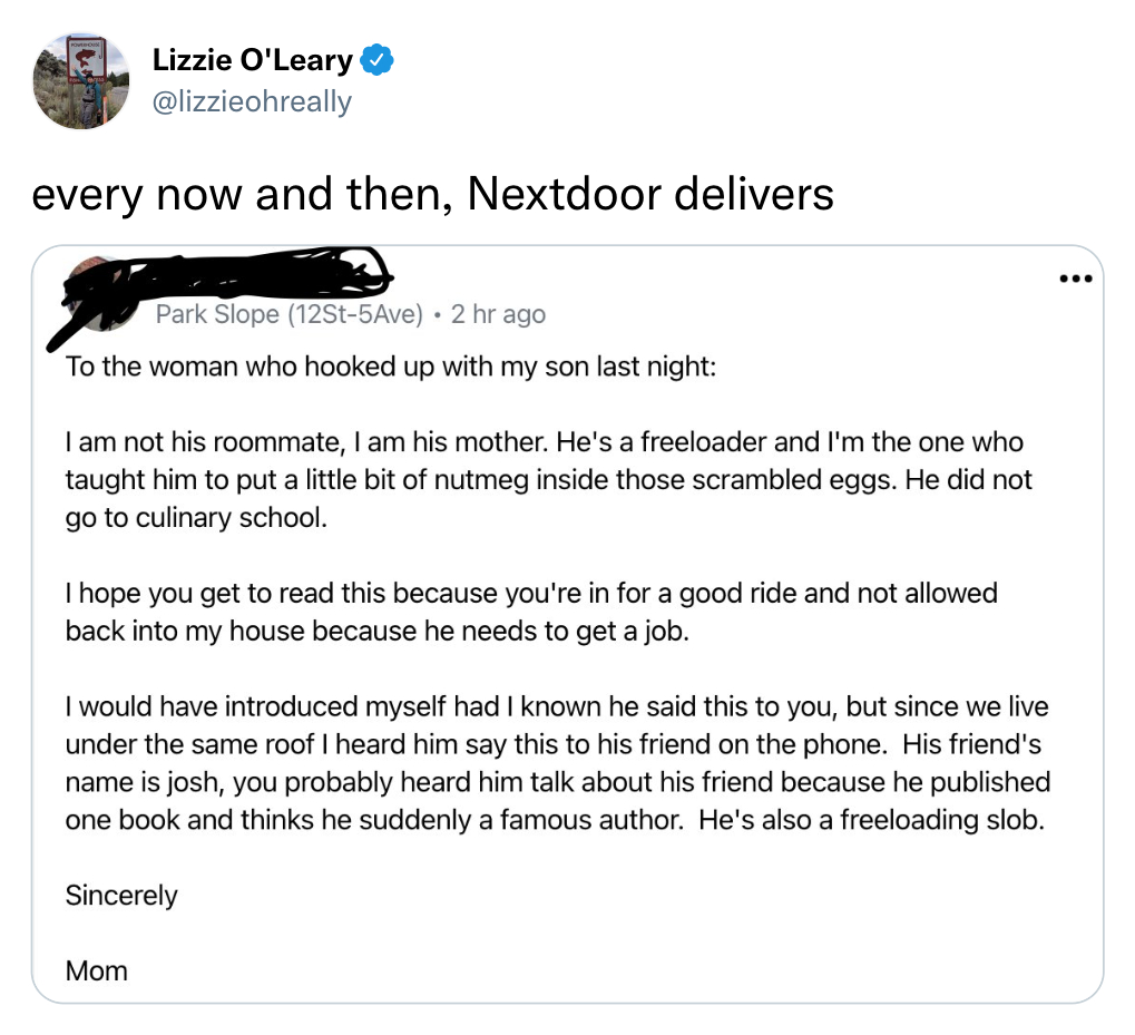 funny tweets - angle - Lizzie O'Leary every now and then, Nextdoor delivers ... Park Slope 12St5Ave 2 hr ago To the woman who hooked up with my son last night I am not his roommate, I am his mother. He's a freeloader and I'm the one who taught him to put 