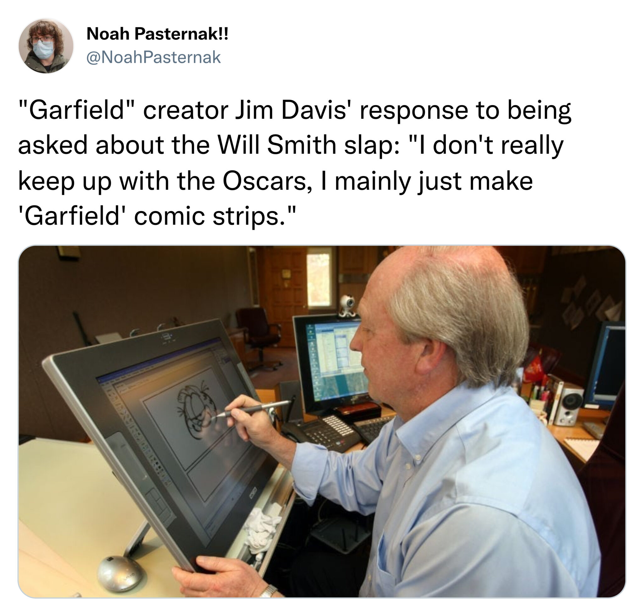 funny tweets - jim davis garfield creator - Noah Pasternak!! "Garfield" creator Jim Davis' response to being asked about the Will Smith slap "I don't really keep up with the Oscars, I mainly just make 'Garfield' comic strips." M 19