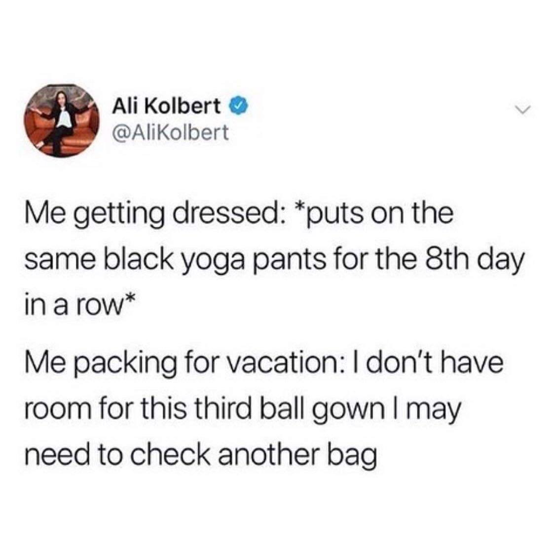 monday morning randomness - packing for vacation meme - Ali Kolbert Me getting dressed puts on the same black yoga pants for the 8th day in a row Me packing for vacation I don't have room for this third ball gown I may need to check another bag