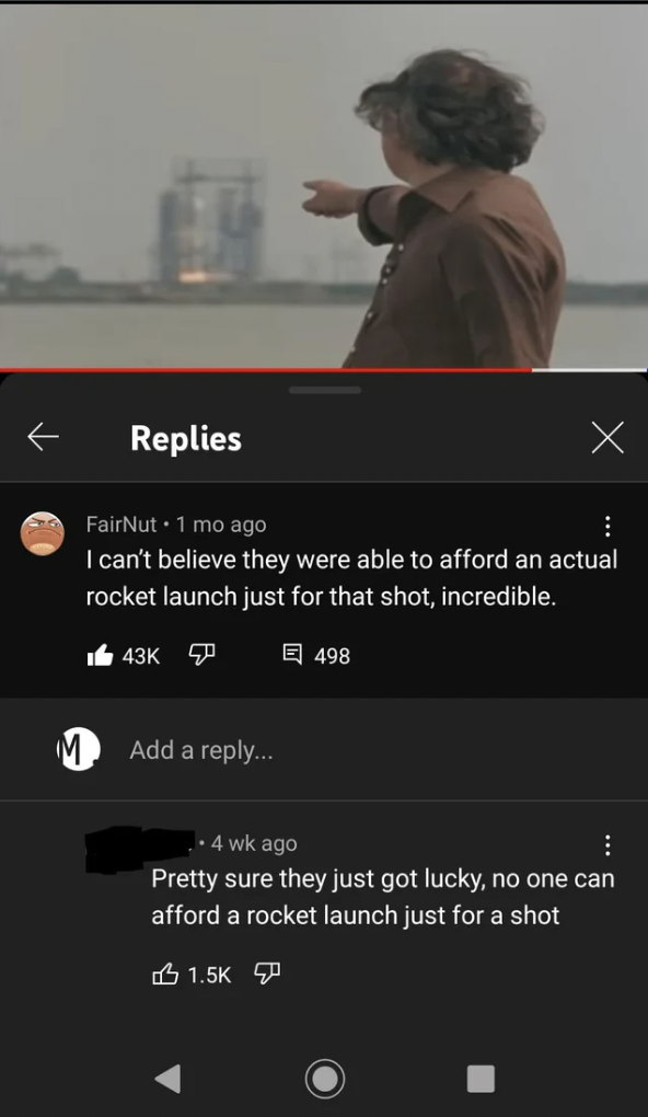 screenshot - Replies FairNut 1 mo ago I can't believe they were able to afford an actual rocket launch just for that shot, incredible. 50 G 498 Add a . wk ago Pretty sure they just got lucky, no one can afford a rocket launch just for a shot