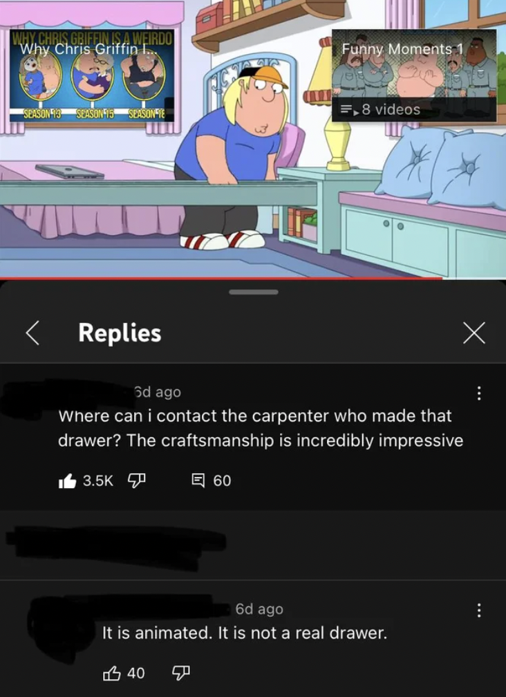 cartoon - Why Chris Griffin L. Funny Moments 1 1.8 videos Replies . 3d ago Where can i contact the carpenter who made that drawer? The craftsmanship is incredibly impressive To 60 . 6d ago It is animated. It is not a real drawer. 340 B