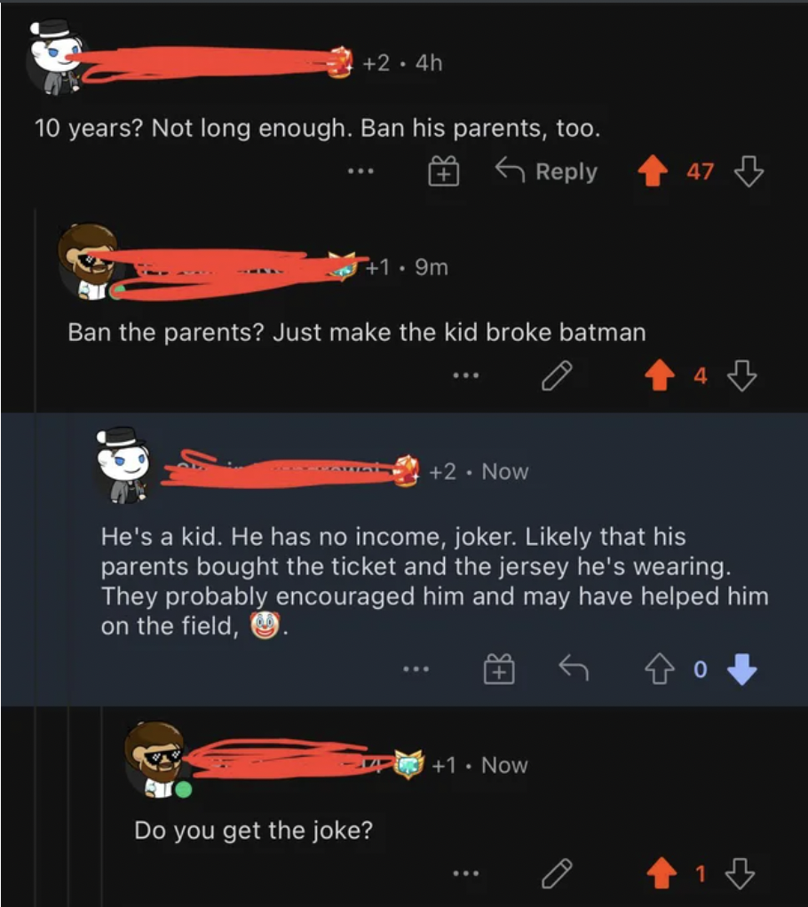 orange - 2.4h 10 years? Not long enough. Ban his parents, too. 6 47 B 1.9m Ban the parents? Just make the kid broke batman 2. Now He's a kid. He has no income, joker. ly that his parents bought the ticket and the jersey he's wearing. They probably encoura