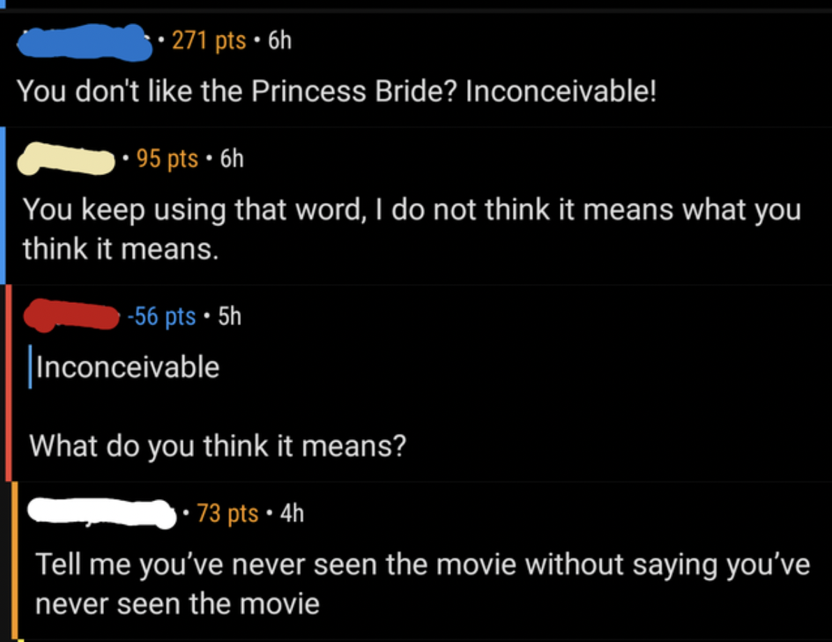 light - 271 pts. 6h You don't the Princess Bride? Inconceivable! 95 pts. 6h You keep using that word, I do not think it means what you think it means. 56 pts. 5h inconceivable What do you think it means? 73 pts 4h Tell me you've never seen the movie witho