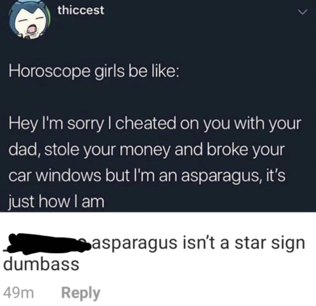 sorry i m an asparagus meme - thiccest Horoscope girls be Hey I'm sorry I cheated on you with your dad, stole your money and broke your car windows but I'm an asparagus, it's just how I am basparagus isn't a star sign dumbass 49m