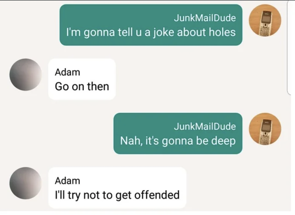 material - Junk MailDude I'm gonna tell u a joke about holes Adam Go on then Junk MailDude Nah, it's gonna be deep Adam I'll try not to get offended