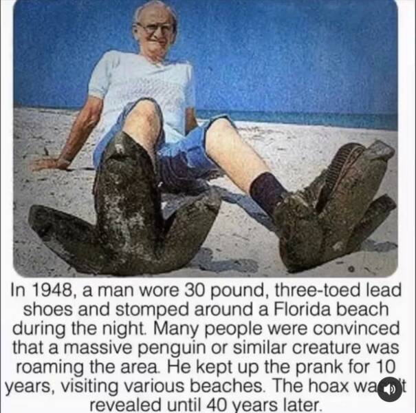 random pics - people who are 15 feet tall - In 1948, a man wore 30 pound, threetoed lead shoes and stomped around a Florida beach during the night. Many people were convinced that a massive penguin or similar creature was roaming the area. He kept up the 