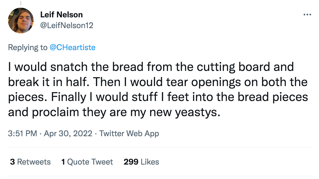 how would you open - - ... Leif Nelson I would snatch the bread from the cutting board and break it in half. Then I would tear openings on both the pieces. Finally I would stuff I feet into the bread pieces and proclaim they are my new yeastys. Twitter We