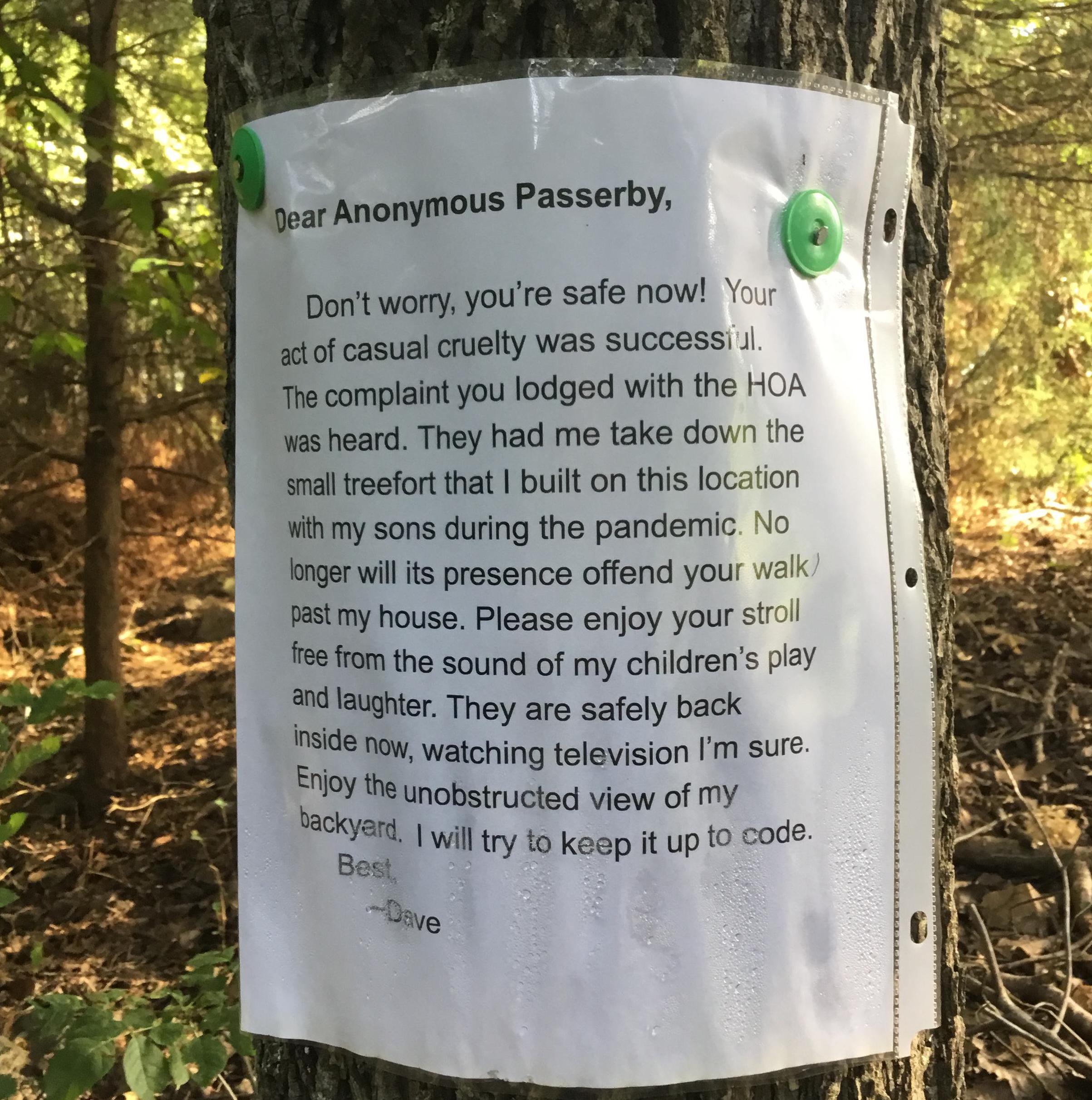 Entitled People - letter to neighbor about tree - Dear Anonymous Passerby, Don't worry, you're safe now! Your act of casual cruelty was successiul. The complaint you lodged with the Hoa was heard. They had me take down the small treefort that I built on t