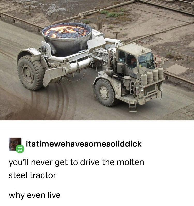 funny pics and memes - you ll never get to drive the molten steel tractor - itstimewehavesomesoliddick you'll never get to drive the molten steel tractor why even live
