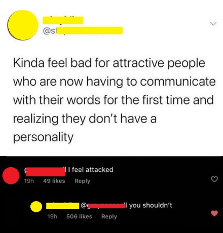 savage clapbacks - screenshot - Kinda feel bad for attractive people who are now having to communicate with their words for the first time and realizing they don't have a personality 11 feel attacked 49 19h all you shouldn't 506 19h
