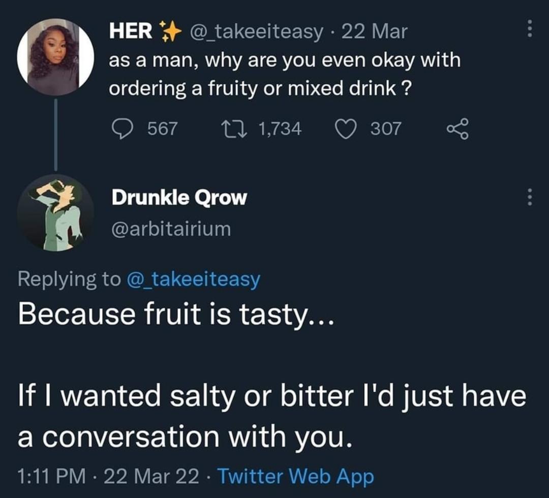 savage clapbacks - atmosphere - Her 22 Mar as a man, why are you even okay with ordering a fruity or mixed drink? 567 17 1,734 307 Drunkle Qrow Because fruit is tasty... If I wanted salty or bitter I'd just have a conversation with you. 22 Mar 22 Twitter 