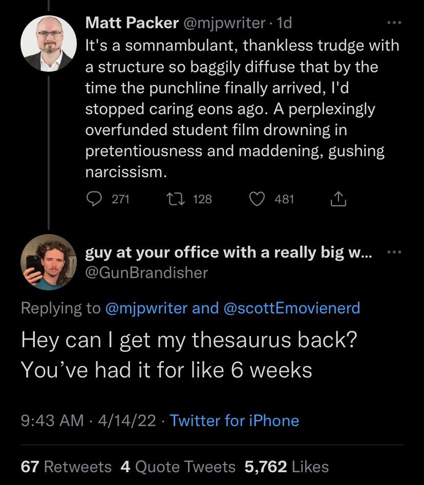 savage clapbacks - screenshot - Matt Packer 1d It's a somnambulant, thankless trudge with a structure so baggily diffuse that by the time the punchline finally arrived, I'd stopped caring eons ago. A perplexingly overfunded student film drowning in preten