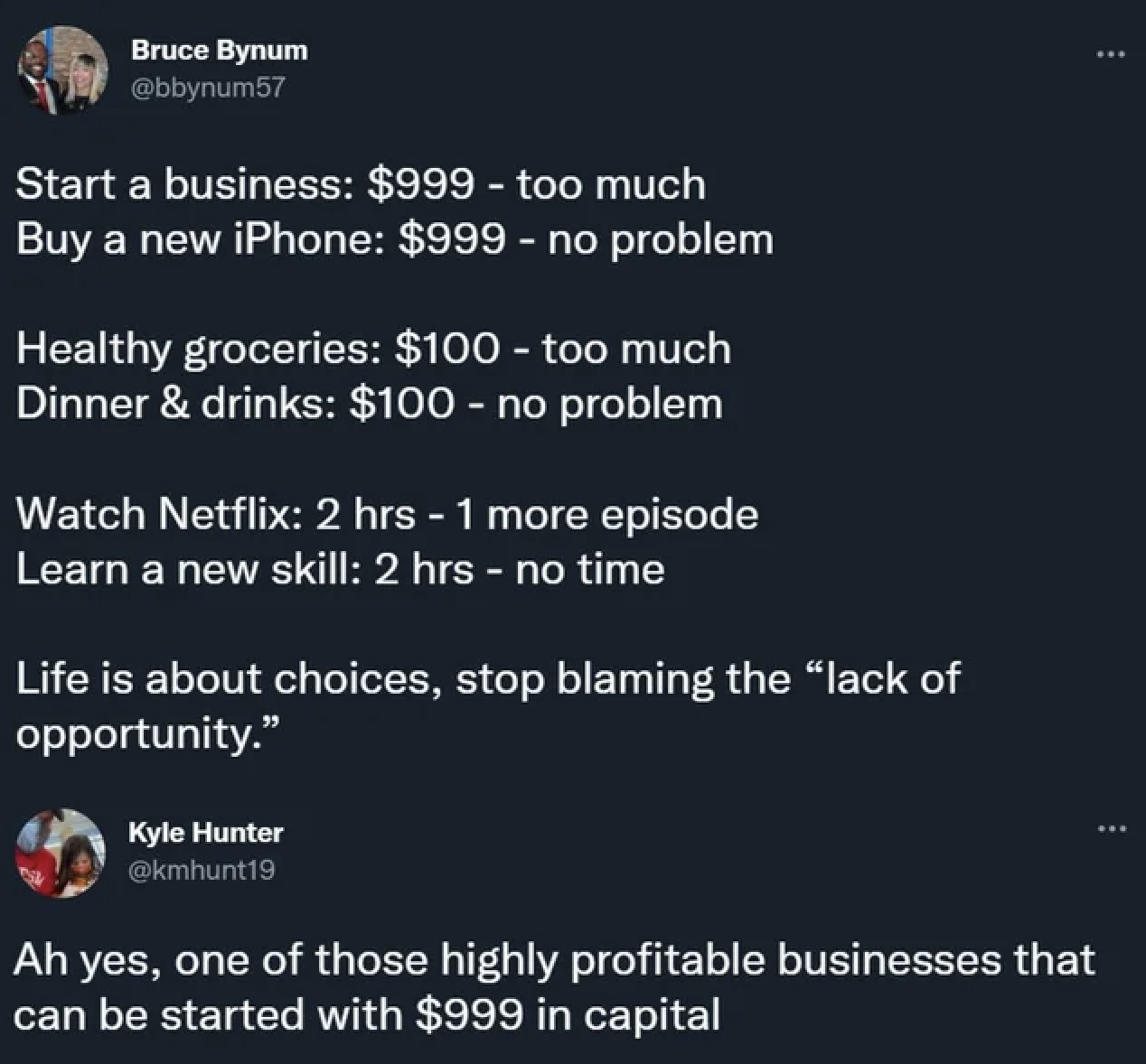 Start a business $999 too much Buy a new iPhone $999 no problem Healthy groceries $100 too much Dinner & drinks $100 no problem Watch Netflix 2 hrs 1 more episode Learn a new skill 2 hrs no time Life is about choices, stop blaming
