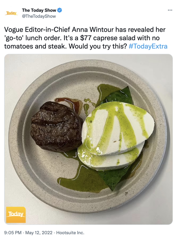 Anna Wintour Caprese Salad - dish - Today The Today Show TheTodayShow Vogue EditorinChief Anna Wintour has revealed her 'goto' lunch order. It's a $77 caprese salad with no tomatoes and steak. Would you try this? Today . . Hootsuite Inc.