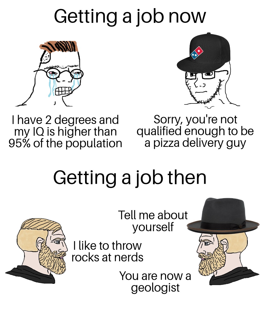 dank memes - getting a job now vs then meme - Getting a job now I have 2 degrees and my Iq is higher than 95% of the population Sorry, you're not qualified enough to be a pizza delivery guy Getting a job then Tell me about yourself I to throw rocks at ner