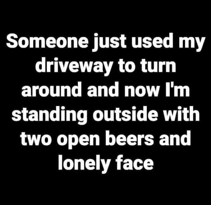 awesome randoms - Truth - Someone just used my driveway to turn around and now I'm standing outside with two open beers and lonely face
