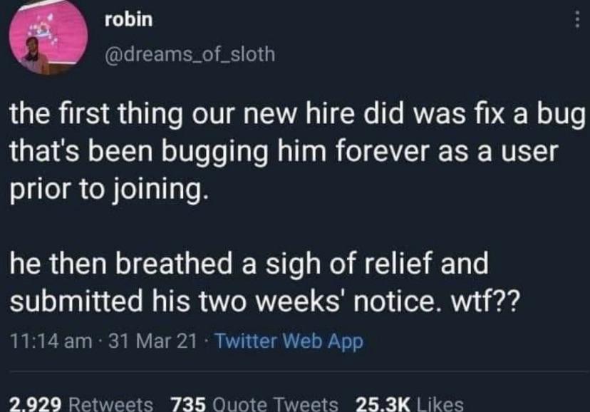 awesome randoms - fixed a bug then quit - robin the first thing our new hire did was fix a bug that's been bugging him forever as a user prior to joining. he then breathed a sigh of relief and submitted his two weeks' notice. wtf?? . 31 Mar 21 Twitter Web