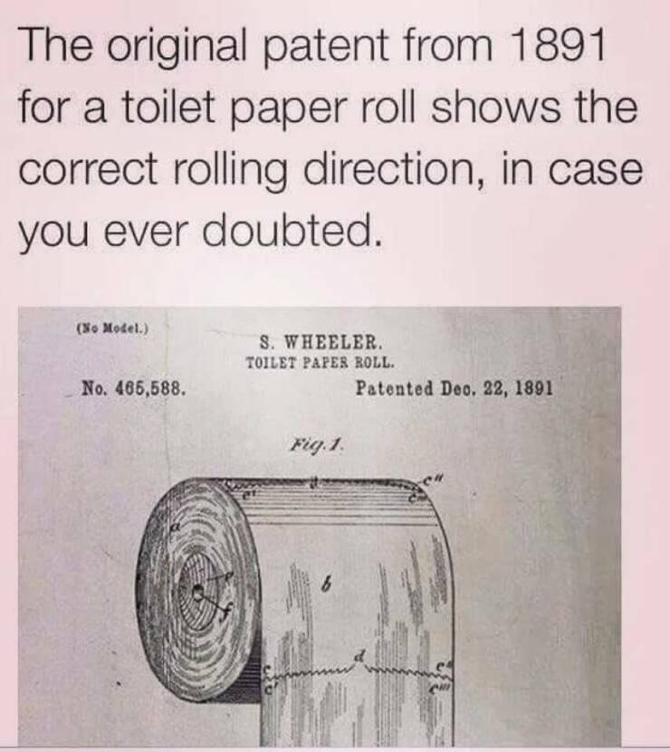 random pics - toilet paper patent meme - The original patent from 1891 for a toilet paper roll shows the correct rolling direction, in case you ever doubted. No Model. S. Wheeler. Toilet Paper Roll. No. 465,588. Patented Dec. 22, 1891 Fig. 1. b Ch